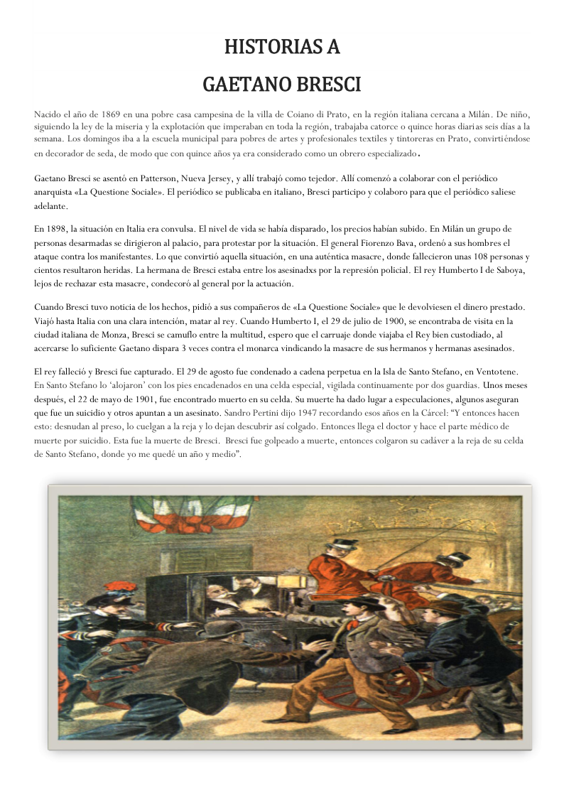 HISTORIAS A GAETANO BRESCI  Nacido el aio de 1869 en una pobre casa campesina de la villa de Coiano di Prato, en la region italiana cercana a Milin. De nifio,  siguiendo la ley de la miscria y la explotacién que imperaban en toda la region, trabajaba catoree o quince horas diarias scis dias a la  semana. Los don  1208 iba a Ia escucla municipal para pobres de artes y profesionales textiles y tintoreras en Prato, convirtiéndose  en decorador de seda, de modo que con quinee afios ya era considerado como un obrero especializado  Gactano Bresci se asentd en Patterson, Nucva Jersey, y alli rabajé coma tejedor. Alli comenzb a colaborar con el periédico anarquista «La Questione Sociale. El periodico sc publicaba en taliana, Bresci participo y colaboro para que el periadico salicse  adelante.  En 1898, la situacion en lalia era convulsa, El nivel de vida se habia disparada, los precios hab  subido, En Milin un grupo de  personas desarmadas se dirigieron al palacio, para protestar por la situa  on. El gencral Fiorenzo Bava, ordent a sus hombres cl  a, en una auténtica masacre, don  ataque contra los manifestantes. Lo que convirtia aquell situ ¢ fallecieron unas 108 personas y  cientos resultaron heridas. Ls herma  de Bresci estaba entre los asesinads por la represion policial. El rey Humberto | de Saboya,  lejos de rechazar esta masacre, condecord al general por la actuacién  Cuando Bresci tuvo noticia de los hechos, pidié a sus compaferos de «La Questione Sociale» que le devolviesen el dinero prestado.  Viajo hasta elara intencién, matar al rey. Cuando Humberto 1, el 29 de julio de 1900, se encontraba de visita en la  ciudad italiana de Monza, Bresei se camuflo entre la multitud, espera que el carrusje donde viajaba el Rey bien custodiado, al  acercarse lo suficiente Gactano dispara 3 veces contra el monarca vindicando la masacre de sus hermanos y hermanas asesinados.  El rey fallecié y Bresei i capturado. EI 29 de agosto fue condenado a cader  perpetua en la lsla de Santo Stefano, en Ventots  En Santo Stefano lo “alojaron’ con los pies encadenados en una celda especial, vigilada continuamente por dos guardias. Unos meses después, el 22 de mayo de 1901, fue encontrado mucrto cn su celda, Su muerte ha dado lugar a especulacioncs, algunos aseguran  que fue un suicidio y otros apuntan a un asesinato, Sandro Pertini dijo 1947 recordando csos aios en la Circel: “Y entonces hacen  esto: desnudan al preso, lo cuelgan a la reja y lo dejan descubrir as colgado, Entonces llega el doctor y hace el parte médico de muerte por suicidio. Esta fue la muerte de Bresci. Bresci fue golpeado a muerte, entonces colgaron su cadiver a la reja de su celda  de Santo Stefano, donde yo me quedé un afio y medio”.  